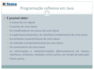 Programação reflexiva em Java
                                    7

 É possível obter:
     A classe de um objeto
     O pacote de uma classe
     Os modificadores de acesso de uma classe
     A superclasse (extends) e as interfaces (implements) de uma classe
     Os atributos (características) de uma classe
     Os métodos (comportamentos) de uma classe
     Os construtores de uma classe
     As informações e metainformações (@annotations) de
      classes, interfaces, atributos, métodos, entre outros, em tempo de
      execução
     Entre outros...
 