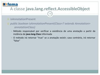 A classe java.lang.reflect.AccessibleObject
                                          70

   isAnnotationPresent
   public boolean isAnnotationPresent(Class<? extends Annotation>
       annotationClass)
       Método responsável por verificar a existência de uma anotação a partir da
        instância de java.lang.Class informada
       O método irá retornar "true" se a anotação existir; caso contrário, irá retornar
        "false“
 