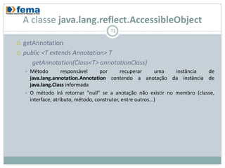 A classe java.lang.reflect.AccessibleObject
                                          71

   getAnnotation
   public <T extends Annotation> T
       getAnnotation(Class<T> annotationClass)
       Método         responsável      por      recuperar       uma       instância de
        java.lang.annotation.Annotation contendo a anotação da instância de
        java.lang.Class informada
       O método irá retornar "null" se a anotação não existir no membro
        (classe, interface, atributo, método, construtor, entre outros...)
 