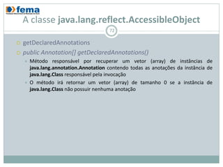 A classe java.lang.reflect.AccessibleObject
                                        72

   getDeclaredAnnotations
   public Annotation[] getDeclaredAnnotations()
       Método responsável por recuperar um vetor (array) de instâncias de
        java.lang.annotation.Annotation contendo todas as anotações da instância de
        java.lang.Class responsável pela invocação
       O método irá retornar um vetor (array) de tamanho 0 se a instância de
        java.lang.Class não possuir nenhuma anotação
 