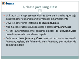A classe java.lang.Class
                                 9

 Utilizada para representar classes Java de maneira que seja
    possível obter e manipular informações dinamicamente
   Deve-se obter uma instância de java.lang.Class
   Não há construtores públicos para a classe java.lang.Class
   A JVM automaticamente constrói objetos de java.lang.Class
    quando novas classes são carregadas
   Embora a classe java.lang.Class devesse pertencer ao pacote
    java.lang.reflect, ela foi mantida em java.lang por motivos de
    compatibilidade
 