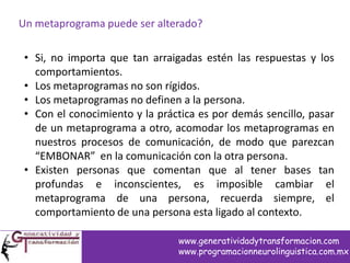Un metaprograma puede ser alterado?
• Si, no importa que tan arraigadas estén las respuestas y los
comportamientos.
• Los metaprogramas no son rígidos.
• Los metaprogramas no definen a la persona.
• Con el conocimiento y la práctica es por demás sencillo, pasar
de un metaprograma a otro, acomodar los metaprogramas en
nuestros procesos de comunicación, de modo que parezcan
“EMBONAR” en la comunicación con la otra persona.
• Existen personas que comentan que al tener bases tan
profundas e inconscientes, es imposible cambiar el
metaprograma de una persona, recuerda siempre, el
comportamiento de una persona esta ligado al contexto.
www.generatividadytransformacion.com
www.programacionneurolinguistica.com.mx
 