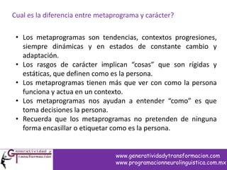 Cual es la diferencia entre metaprograma y carácter?
• Los metaprogramas son tendencias, contextos progresiones,
siempre dinámicas y en estados de constante cambio y
adaptación.
• Los rasgos de carácter implican “cosas” que son rígidas y
estáticas, que definen como es la persona.
• Los metaprogramas tienen más que ver con como la persona
funciona y actua en un contexto.
• Los metaprogramas nos ayudan a entender “como” es que
toma decisiones la persona.
• Recuerda que los metaprogramas no pretenden de ninguna
forma encasillar o etiquetar como es la persona.
www.generatividadytransformacion.com
www.programacionneurolinguistica.com.mx
 