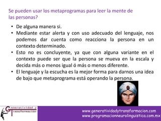 Se pueden usar los metaprogramas para leer la mente de
las personas?
• De alguna manera si.
• Mediante estar alerta y con uso adecuado del lenguaje, nos
podemos dar cuenta como reacciona la persona en un
contexto determinado.
• Esto no es concluyente, ya que con alguna variante en el
contexto puede ser que la persona se mueva en la escala y
decida más o menos igual ó más o menos diferente.
• El lenguaje y la escucha es la mejor forma para darnos una idea
de bajo que metaprograma está operando la persona.
www.generatividadytransformacion.com
www.programacionneurolinguistica.com.mx
 