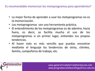 Es recomendable memorizar los metaprogramas para aprenderlos?
• La mejor forma de aprender a usar los metaprogramas no es
la memorización.
• Los metaprogramas son una herramienta práctica.
• El entendimiento de los metaprogramas es de adentro, hacia
fuera, es decir, se facilita mucho el uso de los
metaprogramas si en primer lugar, entiendes tus propias
tendencias.
• Al hacer esto es más sencillo que puedas encontrar
mediante el lenguaje las tendencias de otros, clientes,
familia, compañeros de trabajo, etc.
www.generatividadytransformacion.com
www.programacionneurolinguistica.com.mx
 