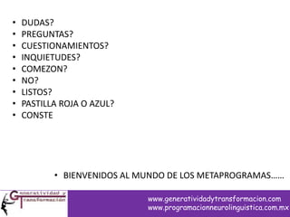 • DUDAS?
• PREGUNTAS?
• CUESTIONAMIENTOS?
• INQUIETUDES?
• COMEZON?
• NO?
• LISTOS?
• PASTILLA ROJA O AZUL?
• CONSTE
• BIENVENIDOS AL MUNDO DE LOS METAPROGRAMAS……
www.generatividadytransformacion.com
www.programacionneurolinguistica.com.mx
 