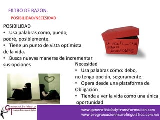 FILTRO DE RAZON.
POSIBILIDAD/NECESIDAD
POSIBILIDAD
• Usa palabras como, puedo,
podré, posiblemente.
• Tiene un punto de vista optimista
de la vida.
• Busca nuevas maneras de incrementar
sus opciones Necesidad
• Usa palabras como: debo,
no tengo opción, seguramente.
• Opera desde una plataforma de
Obligación
• Tiende a ver la vida como una única
oportunidad
www.generatividadytransformacion.com
www.programacionneurolinguistica.com.mx
 