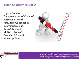 FILTRO DE INTERES PRIMARIO
• Lugar / Donde?
• Tiempo momento/ Cuándo?
• Personas / Quien?
• Actividad/ Que sucede?
• Información / Qué?
• Cosas/ Que hay?
• Motivos/ Por qué?
• Cantidad / Cuanto?
• Proceso/Cómo?
www.generatividadytransformacion.com
www.programacionneurolinguistica.com.mx
 