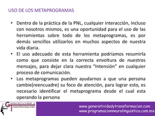 USO DE LOS METAPROGRAMAS
• Dentro de la práctica de la PNL, cualquier interacción, incluso
con nosotros mismos, es una oportunidad para el uso de las
herramientas sobre todo de los metaprogramas, es por
demás sencillos utilizarlos en muchos aspectos de nuestra
vida diaria.
• El uso adecuado de esta herramienta podríamos resumirla
como que consiste en la correcta envoltura de nuestros
mensajes, para dejar clara nuestra “Intensión” en cualquier
proceso de comunicación.
• Los metaprogramas pueden ayudarnos a que una persona
cambie(reencuadre) su foco de atención, para lograr esto, es
necesario identificar el metaprograma desde el cual esta
operando la persona
www.generatividadytransformacion.com
www.programacionneurolinguistica.com.mx
 