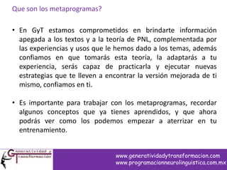 Que son los metaprogramas?
• En GyT estamos comprometidos en brindarte información
apegada a los textos y a la teoría de PNL, complementada por
las experiencias y usos que le hemos dado a los temas, además
confiamos en que tomarás esta teoría, la adaptarás a tu
experiencia, serás capaz de practicarla y ejecutar nuevas
estrategias que te lleven a encontrar la versión mejorada de ti
mismo, confiamos en ti.
• Es importante para trabajar con los metaprogramas, recordar
algunos conceptos que ya tienes aprendidos, y que ahora
podrás ver como los podemos empezar a aterrizar en tu
entrenamiento.
www.generatividadytransformacion.com
www.programacionneurolinguistica.com.mx
 