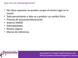 Que son los metaprogramas?
• Dos ideas opuestas no pueden ocupar el mismo lugar en la
mente.
• Todo pensamiento o idea va a producir un cambio físico.
• Proceso de asociación/disociación.
• Sistema VAKOG
• Submdalidades.
• Niveles Lógicos
• Marcos de referencia.
www.generatividadytransformacion.com
www.programacionneurolinguistica.com.mx
 