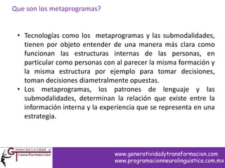 Que son los metaprogramas?
• Tecnologías como los metaprogramas y las submodalidades,
tienen por objeto entender de una manera más clara como
funcionan las estructuras internas de las personas, en
particular como personas con al parecer la misma formación y
la misma estructura por ejemplo para tomar decisiones,
toman decisiones diametralmente opuestas.
• Los metaprogramas, los patrones de lenguaje y las
submodalidades, determinan la relación que existe entre la
información interna y la experiencia que se representa en una
estrategia.
www.generatividadytransformacion.com
www.programacionneurolinguistica.com.mx
 