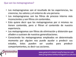 Que son los metaprogramas?
• Los metaprogramas son el resultado de las experiencias, las
creencias, los valores y el entorno de una persona.
• Los metaprogramas son los filtros de proceso interno más
inconscientes y son filtros sin contenidos.
• Esto quiere decir que los metaprogramas por si mismos no
tienen contenido, pero si filtran el contenido de nuestra
experiencia.
• Los metaprogramas son filtros de eliminación y distorsión que
añaden o sustraen de nuestras generalizaciones.
• Conociendo los metaprogramas empleados en determinado
momento por alguien nos puede ayudar a predecir sus
estados, éstos pueden ser usados para predecir
comportamientos, es decir sus acciones.
www.generatividadytransformacion.com
www.programacionneurolinguistica.com.mx
 
