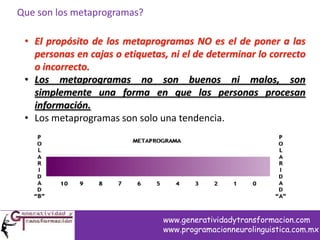 Que son los metaprogramas?
• El propósito de los metaprogramas NO es el de poner a las
personas en cajas o etiquetas, ni el de determinar lo correcto
o incorrecto.
• Los metaprogramas no son buenos ni malos, son
simplemente una forma en que las personas procesan
información.
• Los metaprogramas son solo una tendencia.
www.generatividadytransformacion.com
www.programacionneurolinguistica.com.mx
 