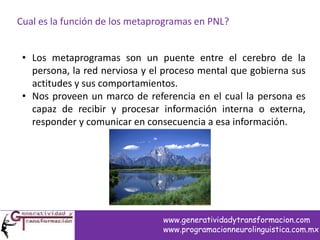 Cual es la función de los metaprogramas en PNL?
• Los metaprogramas son un puente entre el cerebro de la
persona, la red nerviosa y el proceso mental que gobierna sus
actitudes y sus comportamientos.
• Nos proveen un marco de referencia en el cual la persona es
capaz de recibir y procesar información interna o externa,
responder y comunicar en consecuencia a esa información.
www.generatividadytransformacion.com
www.programacionneurolinguistica.com.mx
 