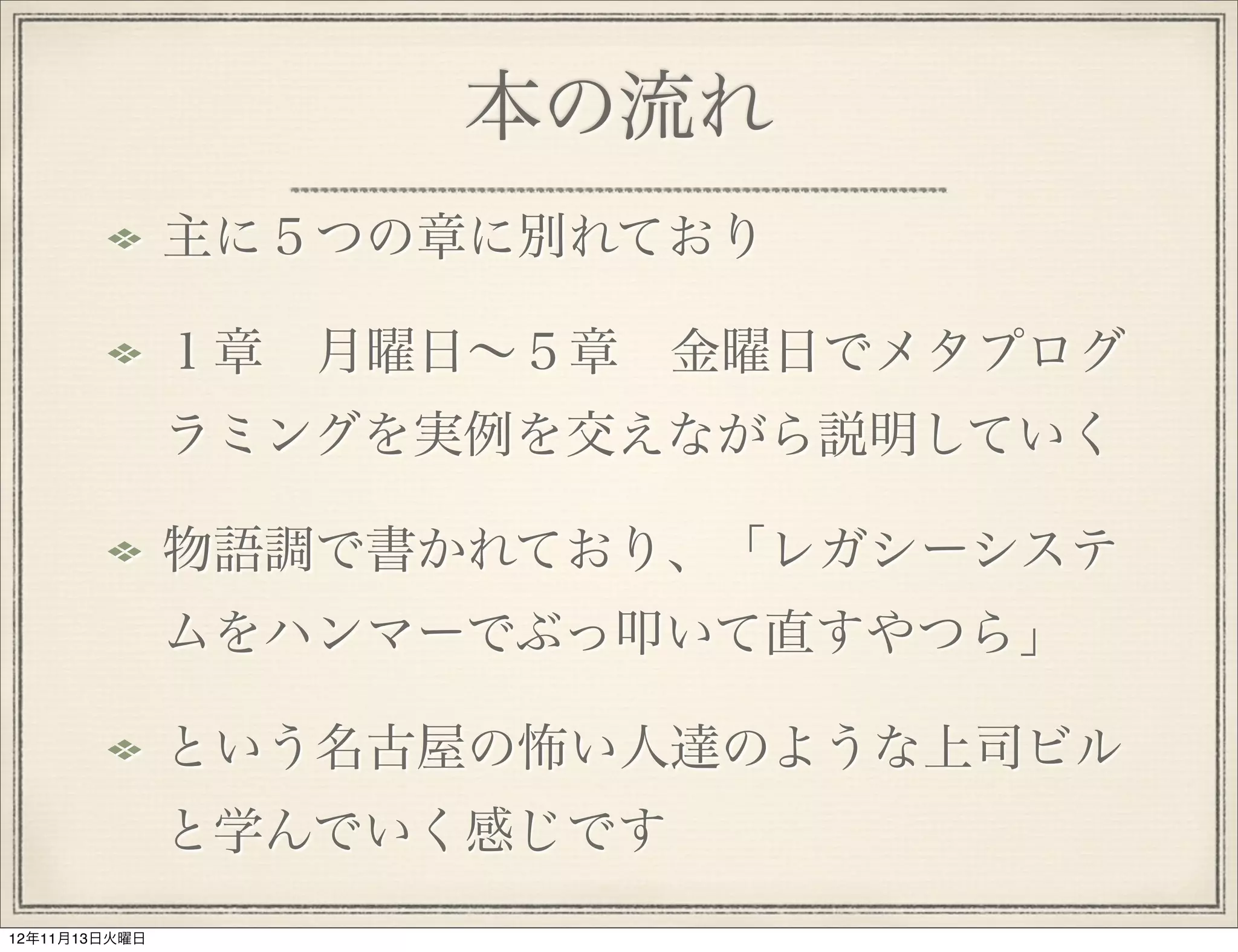 本の流れ
               主に５つの章に別れており

               １章 月曜日∼５章 金曜日でメタプログ
               ラミングを実例を交えながら説明していく

               物語調で書かれており、「レガシーシステ
               ムをハンマーでぶっ叩いて直すやつら」

               という名古屋の怖い人達のような上司ビル
               と学んでいく感じです
12年11月13日火曜日
 