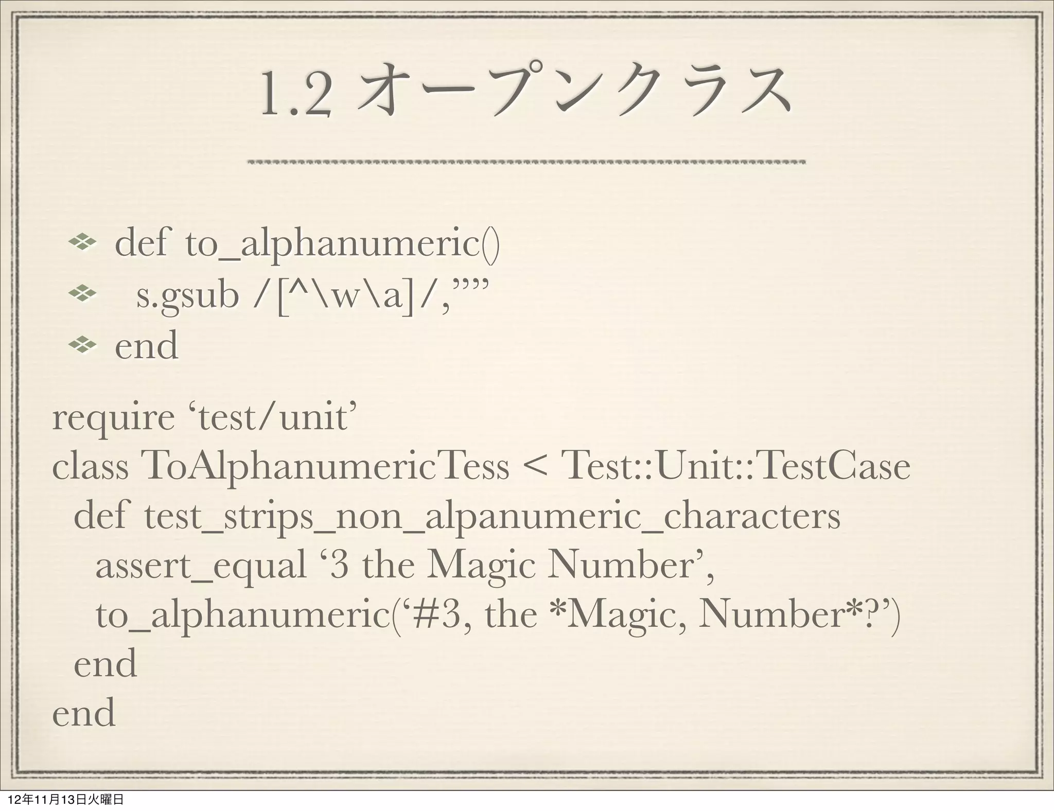 1.2 オープンクラス

          def to_alphanumeric()
           s.gsub /[^wa]/,””
          end
    require ‘test/unit’
    class ToAlphanumericTess < Test::Unit::TestCase
     def test_strips_non_alpanumeric_characters
       assert_equal ‘3 the Magic Number’,
       to_alphanumeric(‘#3, the *Magic, Number*?’)
     end
    end
12年11月13日火曜日
 