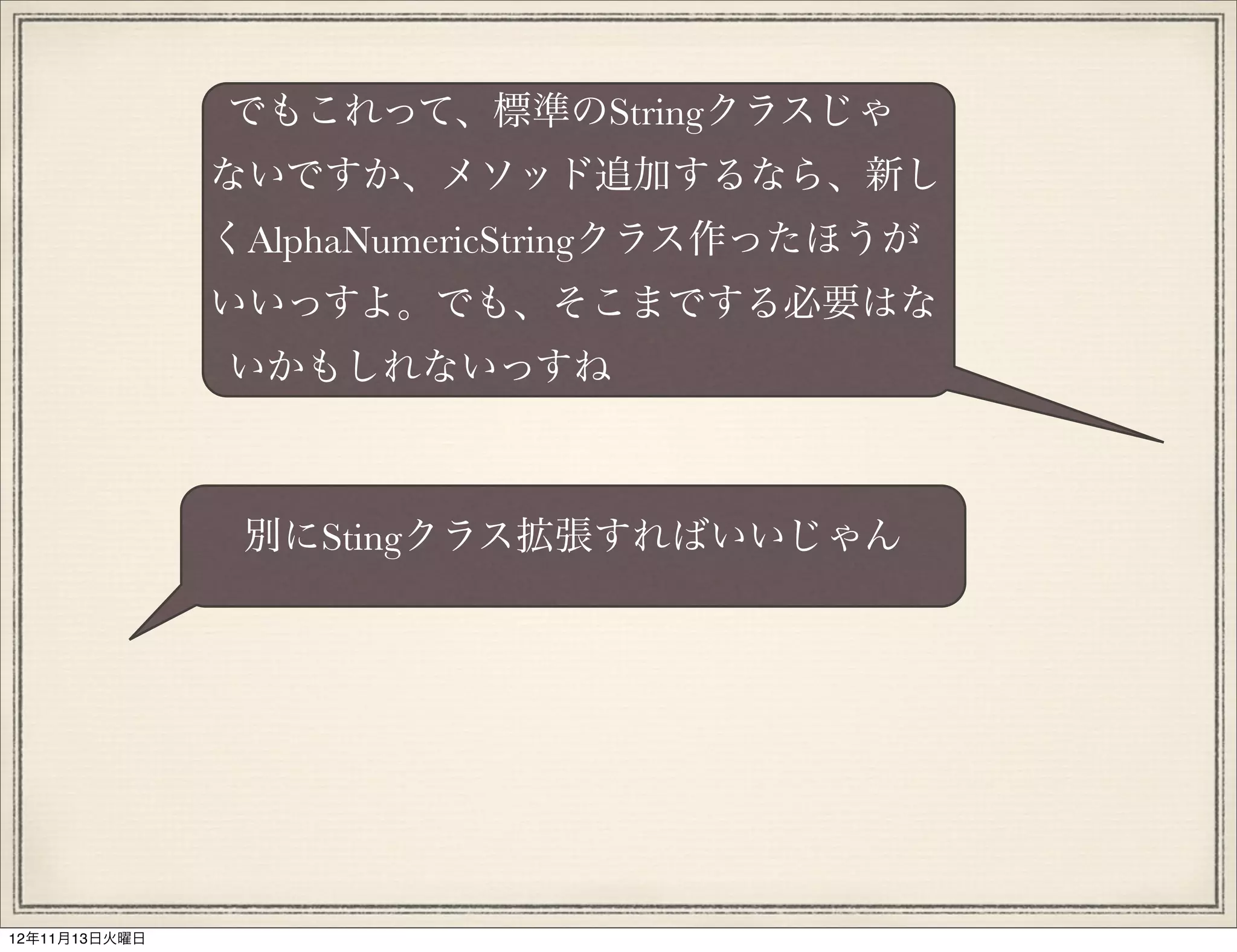 でもこれって、標準のStringクラスじゃ
               ないですか、メソッド追加するなら、新し
               くAlphaNumericStringクラス作ったほうが
               いいっすよ。でも、そこまでする必要はな
               いかもしれないっすね



                別にStingクラス拡張すればいいじゃん




12年11月13日火曜日
 