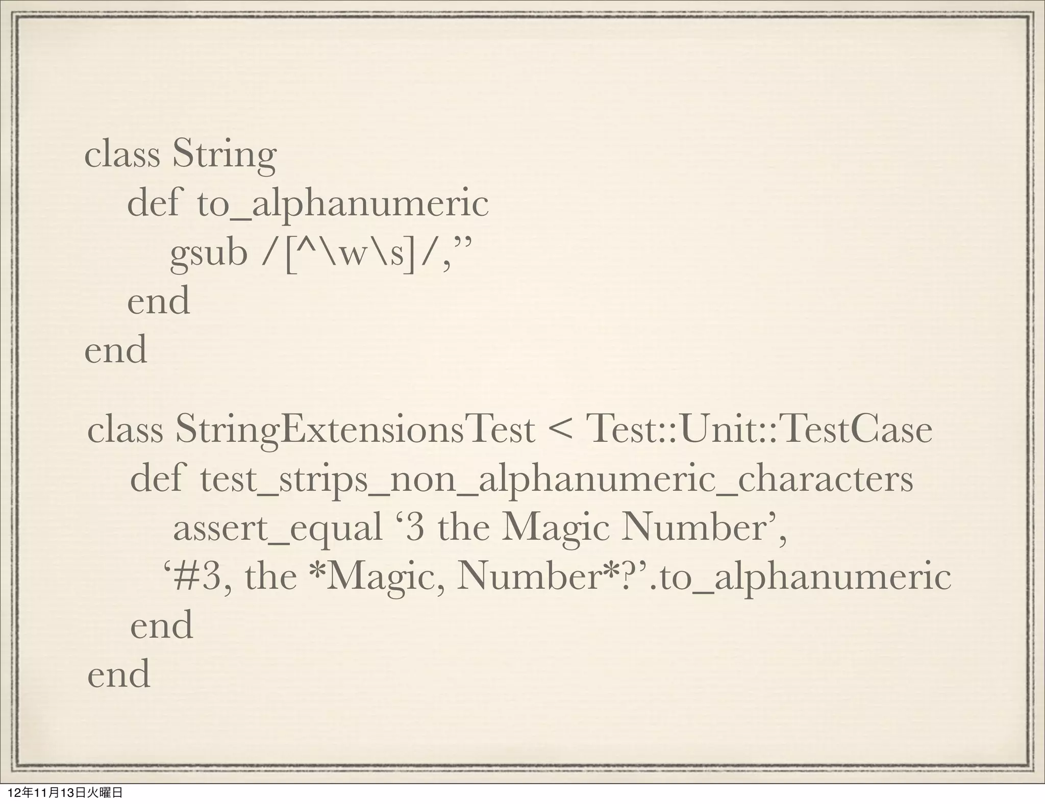 class String
          def to_alphanumeric
             gsub /[^ws]/,’’
          end
       end
        class StringExtensionsTest < Test::Unit::TestCase
           def test_strips_non_alphanumeric_characters
              assert_equal ‘3 the Magic Number’,
             ‘#3, the *Magic, Number*?’.to_alphanumeric
           end
        end

12年11月13日火曜日
 