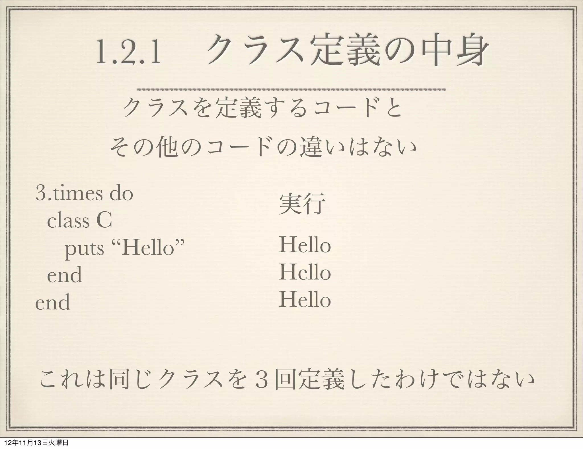 1.2.1 クラス定義の中身
               クラスを定義するコードと
               その他のコードの違いはない
     3.times do
                        実行
      class C
         puts “Hello”   Hello
      end               Hello
     end                Hello


     これは同じクラスを３回定義したわけではない

12年11月13日火曜日
 