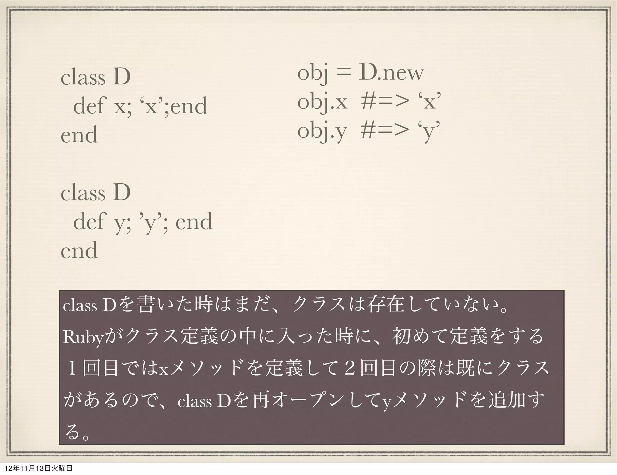 class D            obj = D.new
          def x; ‘x’;end    obj.x #=> ‘x’
         end                obj.y #=> ‘y’

         class D
          def y; ’y’; end
         end

          class Dを書いた時はまだ、クラスは存在していない。
          Rubyがクラス定義の中に入った時に、初めて定義をする
          １回目ではxメソッドを定義して２回目の際は既にクラス
          があるので、class Dを再オープンしてyメソッドを追加す
          る。
12年11月13日火曜日
 