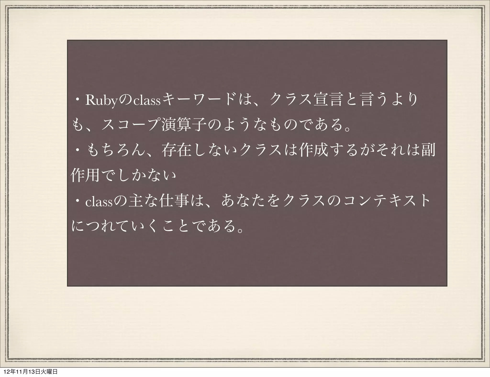 ・Rubyのclassキーワードは、クラス宣言と言うより
               も、スコープ演算子のようなものである。
               ・もちろん、存在しないクラスは作成するがそれは副
               作用でしかない
               ・classの主な仕事は、あなたをクラスのコンテキスト
               につれていくことである。




12年11月13日火曜日
 