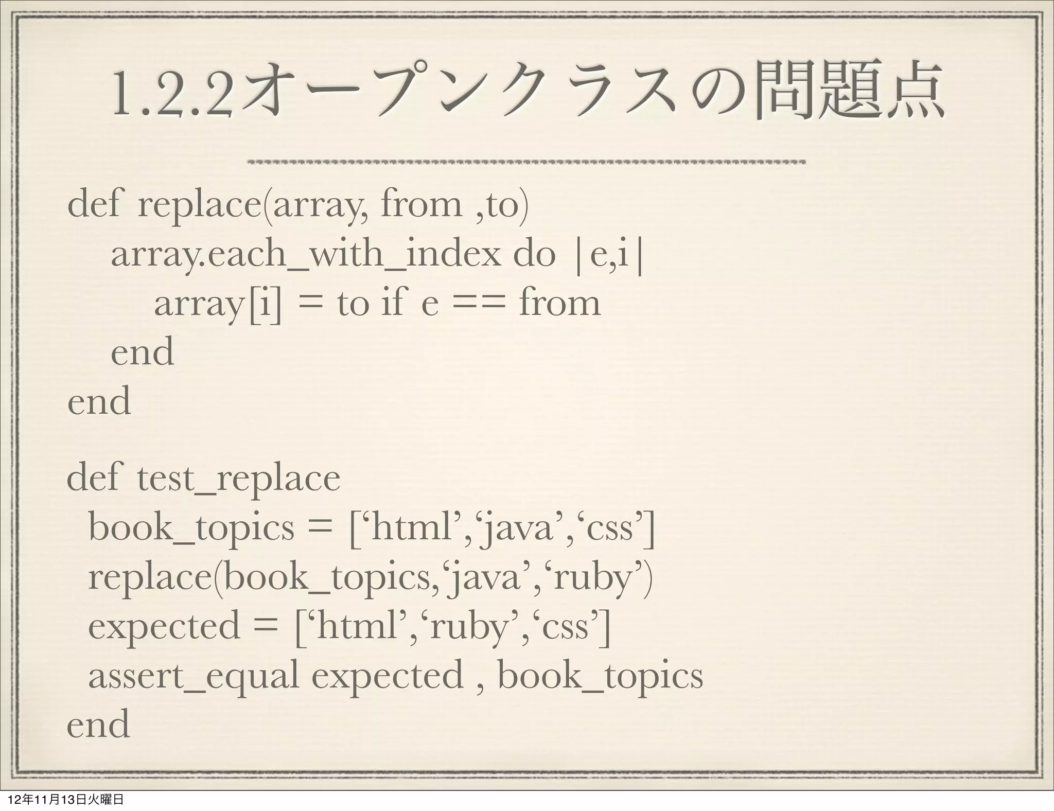 1.2.2オープンクラスの問題点
      def replace(array, from ,to)
        array.each_with_index do |e,i|
           array[i] = to if e == from
        end
      end
      def test_replace
       book_topics = [‘html’,‘java’,‘css’]
       replace(book_topics,‘java’,‘ruby’)
       expected = [‘html’,‘ruby’,‘css’]
       assert_equal expected , book_topics
      end
12年11月13日火曜日
 