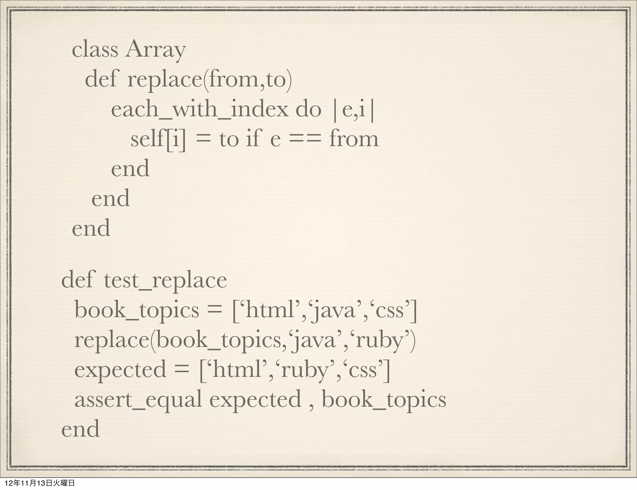 class Array
            def replace(from,to)
               each_with_index do |e,i|
                 self[i] = to if e == from
               end
             end
           end
         def test_replace
          book_topics = [‘html’,‘java’,‘css’]
          replace(book_topics,‘java’,‘ruby’)
          expected = [‘html’,‘ruby’,‘css’]
          assert_equal expected , book_topics
         end
12年11月13日火曜日
 