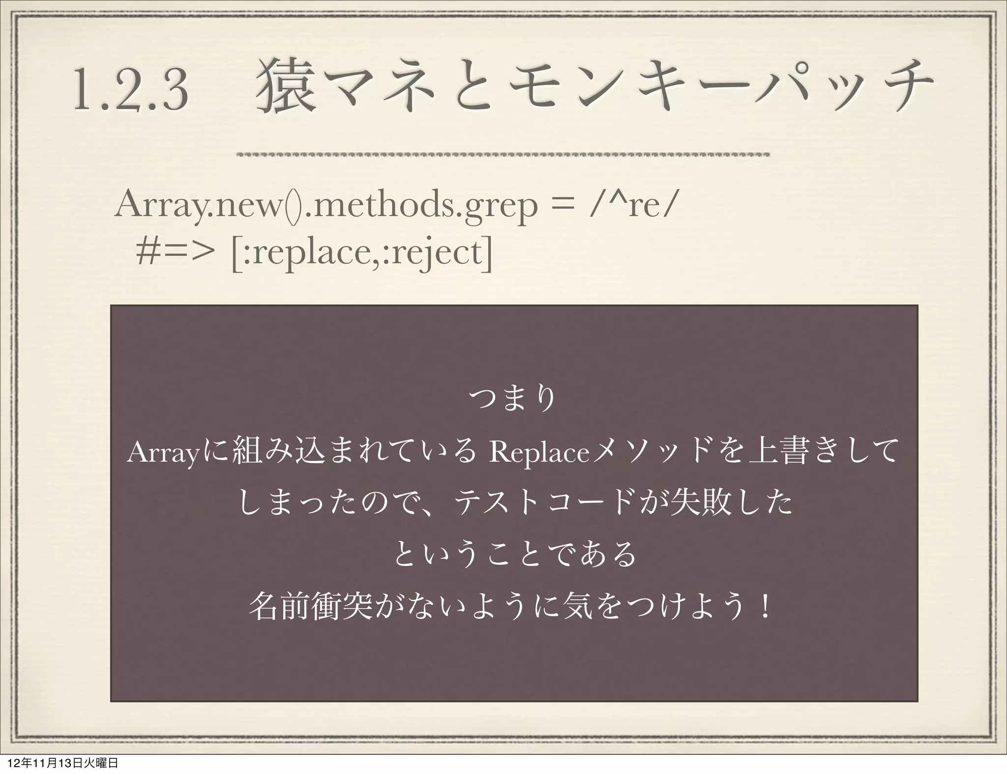 1.2.3 猿マネとモンキーパッチ
           Array.new().methods.grep = /^re/
            #=> [:replace,:reject]


                              つまり
               Arrayに組み込まれている Replaceメソッドを上書きして
                   しまったので、テストコードが失敗した
                          ということである
                   名前衝突がないように気をつけよう！



12年11月13日火曜日
 
