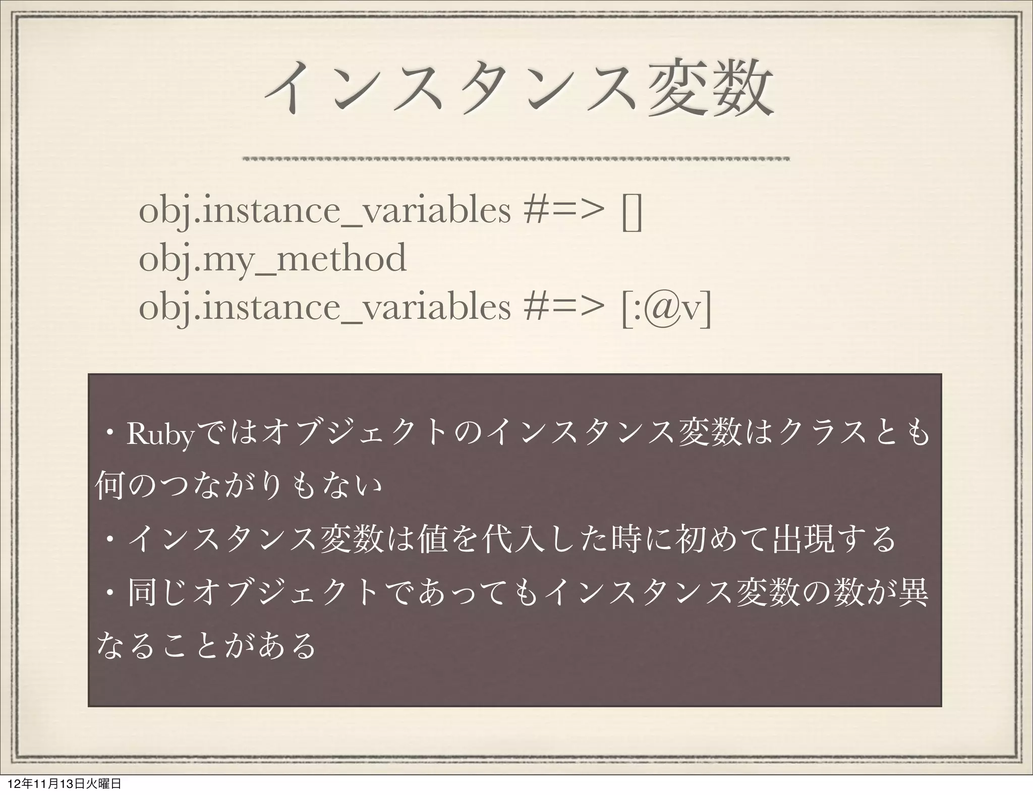 インスタンス変数
               obj.instance_variables #=> []
               obj.my_method
               obj.instance_variables #=> [:@v]

         ・Rubyではオブジェクトのインスタンス変数はクラスとも
         何のつながりもない
         ・インスタンス変数は値を代入した時に初めて出現する
         ・同じオブジェクトであってもインスタンス変数の数が異
         なることがある



12年11月13日火曜日
 