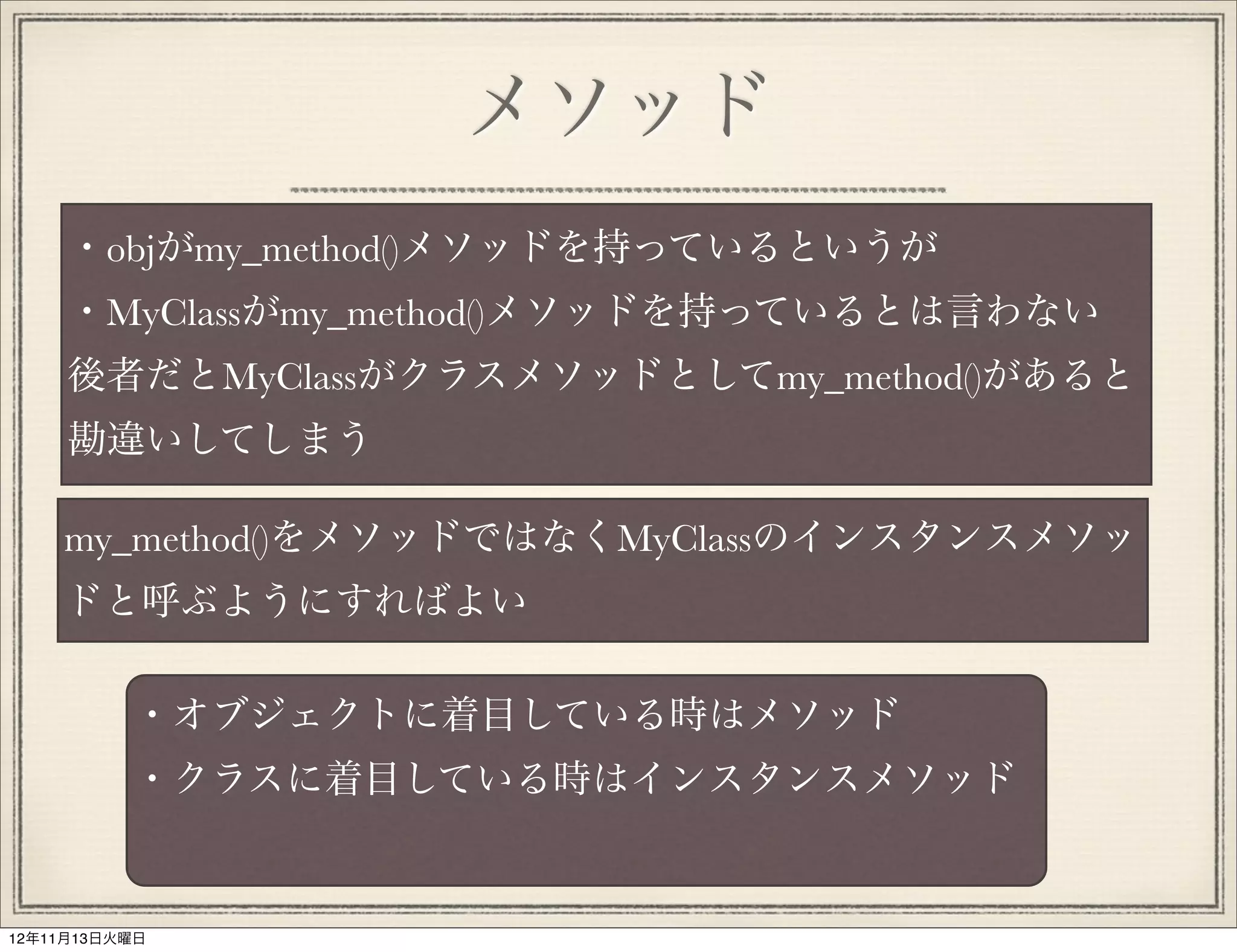 メソッド
     ・objがmy_method()メソッドを持っているというが
     ・MyClassがmy_method()メソッドを持っているとは言わない
     後者だとMyClassがクラスメソッドとしてmy_method()があると
     勘違いしてしまう

    my_method()をメソッドではなくMyClassのインスタンスメソッ
    ドと呼ぶようにすればよい

          ・オブジェクトに着目している時はメソッド
          ・クラスに着目している時はインスタンスメソッド


12年11月13日火曜日
 