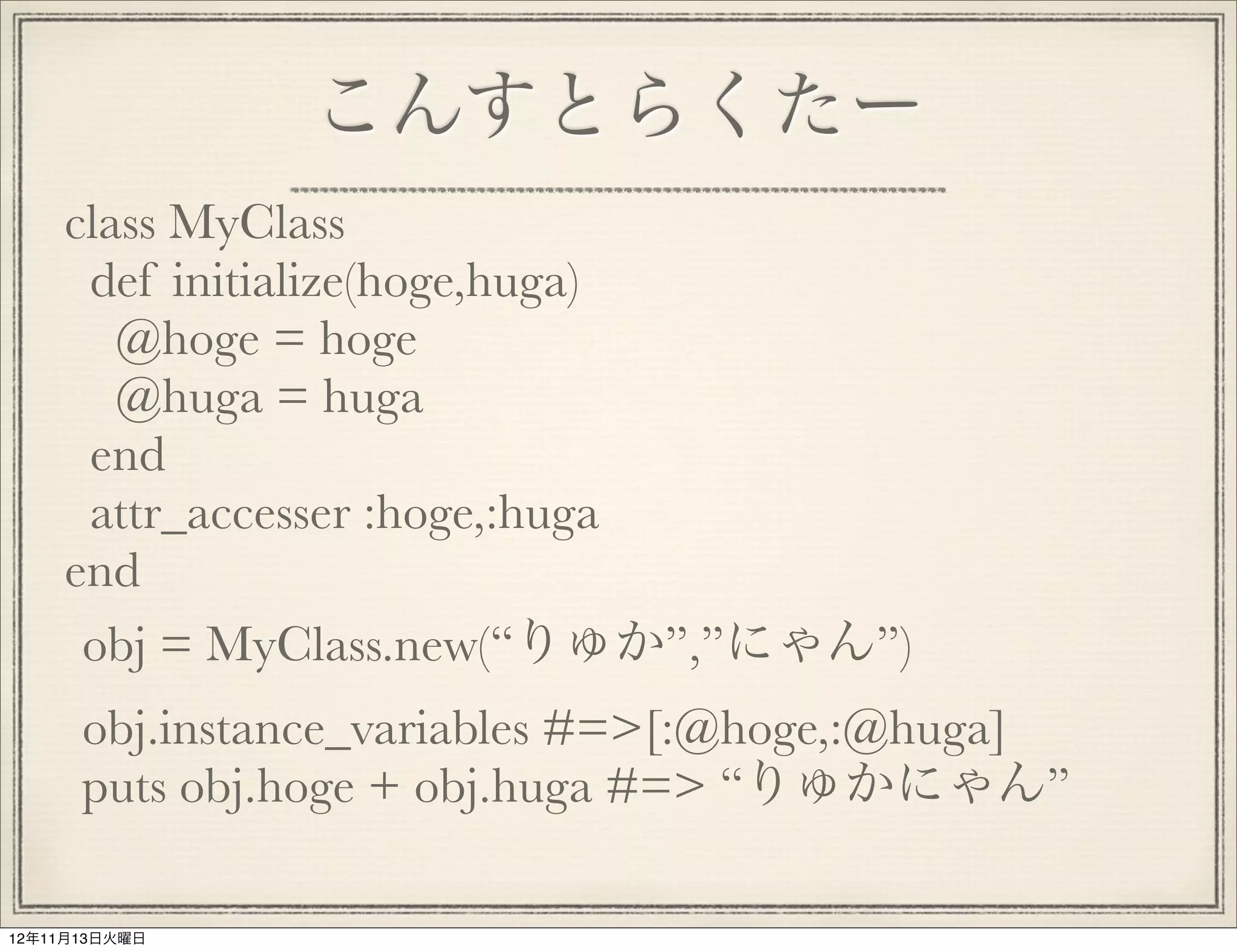 こんすとらくたー
    class MyClass
     def initialize(hoge,huga)
       @hoge = hoge
       @huga = huga
     end
     attr_accesser :hoge,:huga
    end
     obj = MyClass.new(“りゅか”,”にゃん”)
      obj.instance_variables #=>[:@hoge,:@huga]
      puts obj.hoge + obj.huga #=> “りゅかにゃん”

12年11月13日火曜日
 