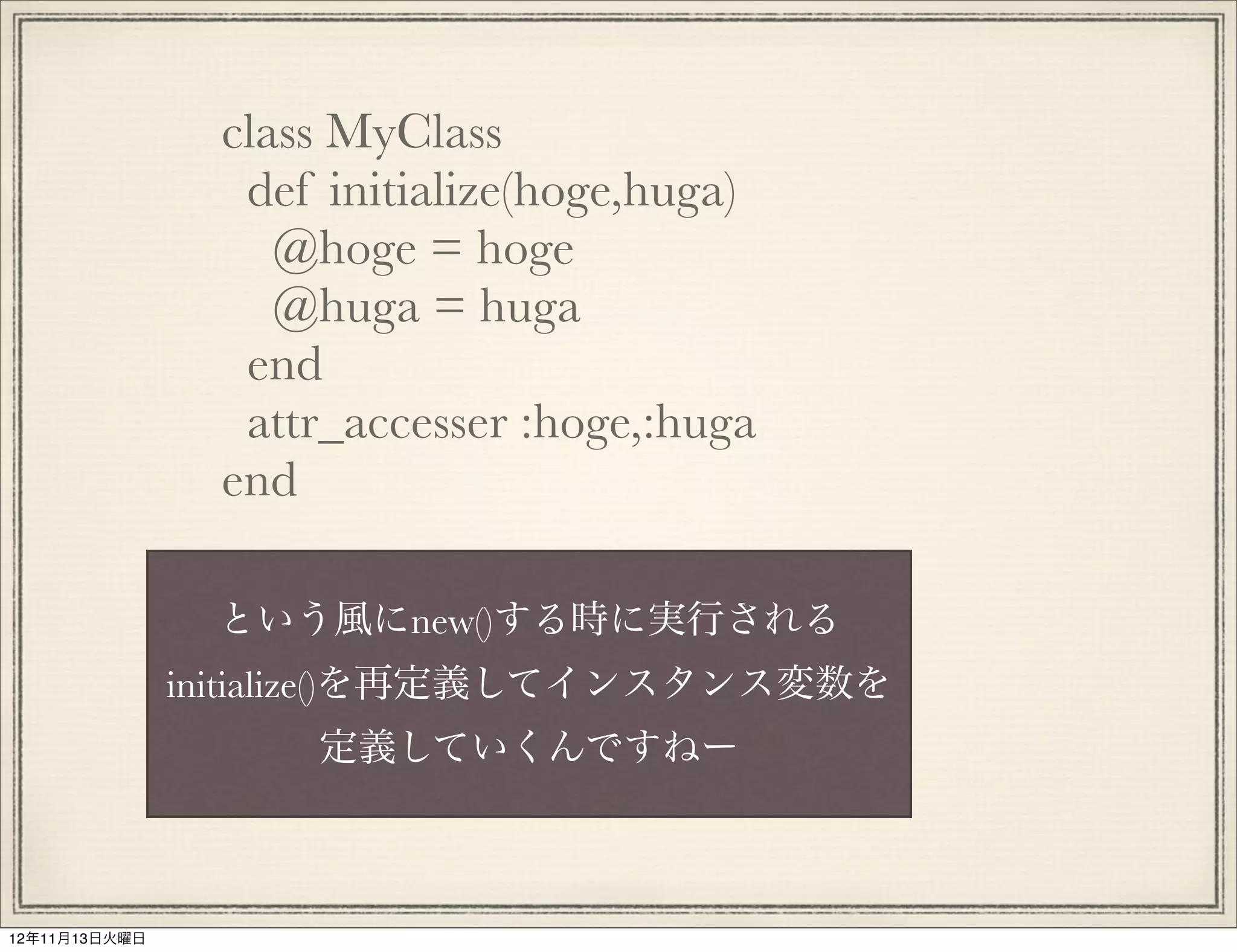 class MyClass
                  def initialize(hoge,huga)
                    @hoge = hoge
                    @huga = huga
                  end
                  attr_accesser :hoge,:huga
                 end

                という風にnew()する時に実行される
               initialize()を再定義してインスタンス変数を
                     定義していくんですねー



12年11月13日火曜日
 