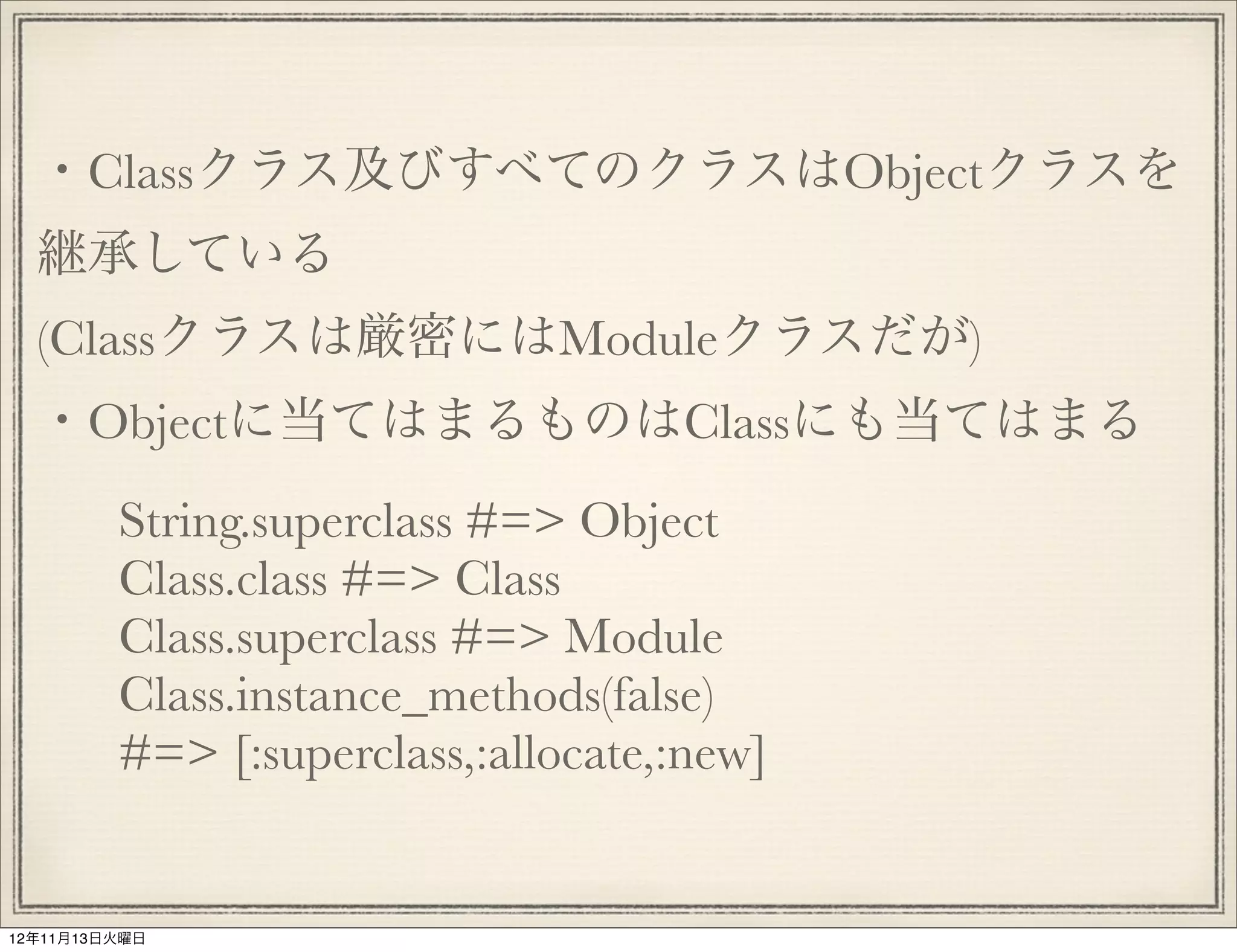 ・Classクラス及びすべてのクラスはObjectクラスを
  継承している
  (Classクラスは厳密にはModuleクラスだが)
  ・Objectに当てはまるものはClassにも当てはまる
         String.superclass #=> Object
         Class.class #=> Class
         Class.superclass #=> Module
         Class.instance_methods(false)
         #=> [:superclass,:allocate,:new]


12年11月13日火曜日
 