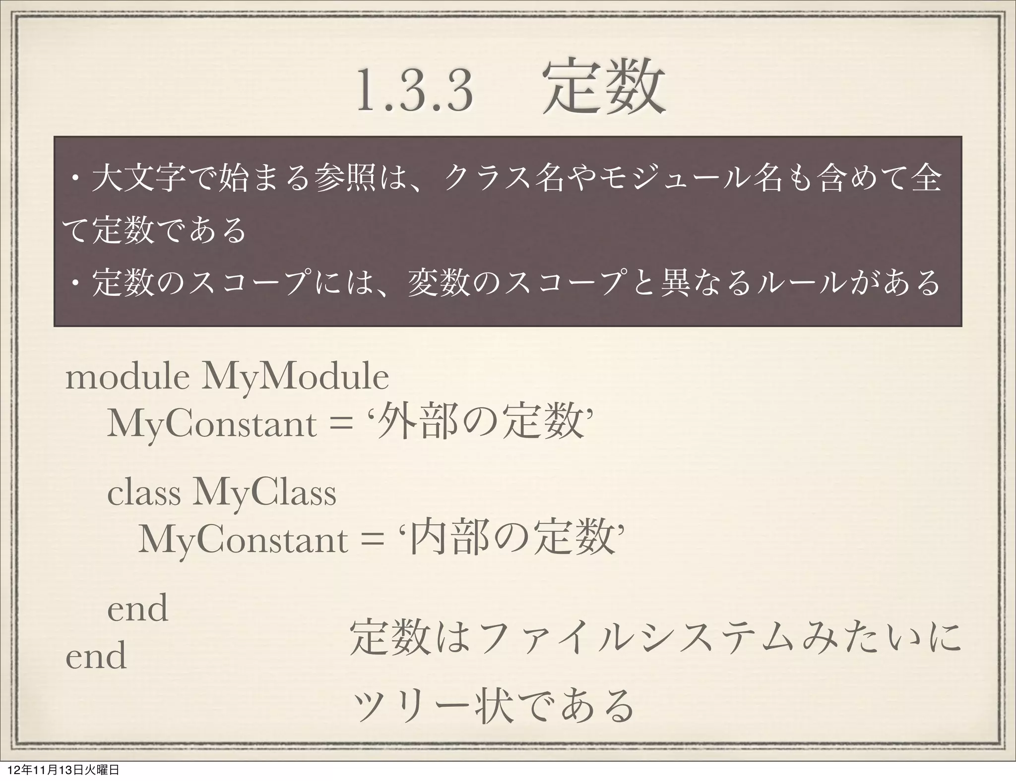 1.3.3 定数
     ・大文字で始まる参照は、クラス名やモジュール名も含めて全
     て定数である
     ・定数のスコープには、変数のスコープと異なるルールがある

      module MyModule
       MyConstant = ‘外部の定数’
          class MyClass
            MyConstant = ‘内部の定数’
        end
      end           定数はファイルシステムみたいに
                    ツリー状である
12年11月13日火曜日
 