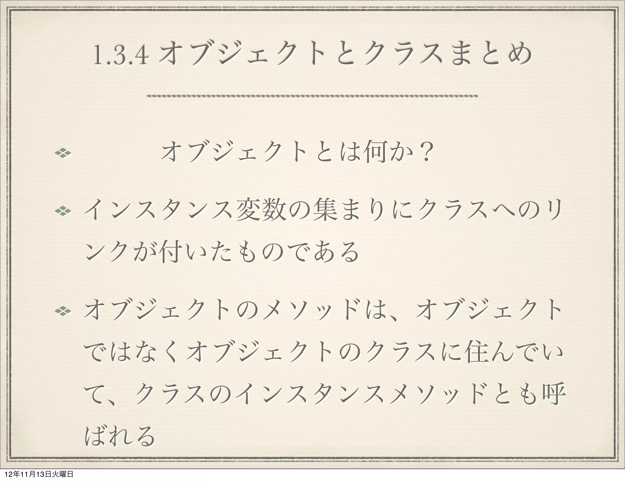1.3.4 オブジェクトとクラスまとめ


                  オブジェクトとは何か？

               インスタンス変数の集まりにクラスへのリ
               ンクが付いたものである

               オブジェクトのメソッドは、オブジェクト
               ではなくオブジェクトのクラスに住んでい
               て、クラスのインスタンスメソッドとも呼
               ばれる
12年11月13日火曜日
 