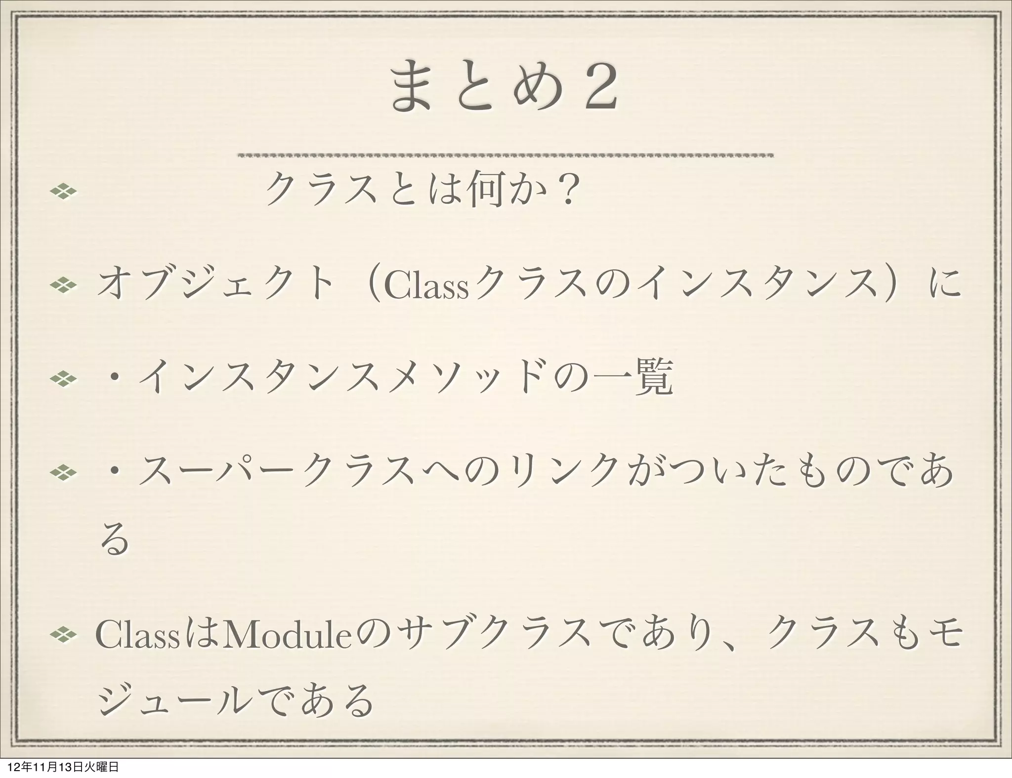 まとめ２
             クラスとは何か？ 

         オブジェクト（Classクラスのインスタンス）に

         ・インスタンスメソッドの一覧

         ・スーパークラスへのリンクがついたものであ
         る

         ClassはModuleのサブクラスであり、クラスもモ
         ジュールである
12年11月13日火曜日
 