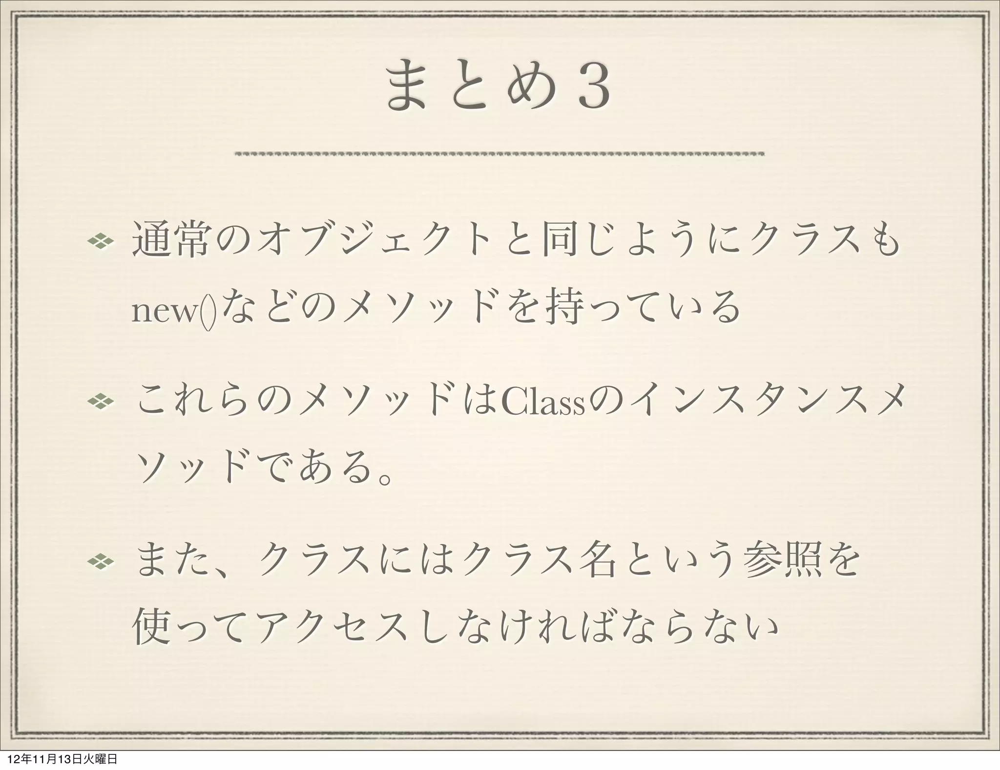 まとめ３

               通常のオブジェクトと同じようにクラスも
               new()などのメソッドを持っている

               これらのメソッドはClassのインスタンスメ
               ソッドである。

               また、クラスにはクラス名という参照を
               使ってアクセスしなければならない

12年11月13日火曜日
 