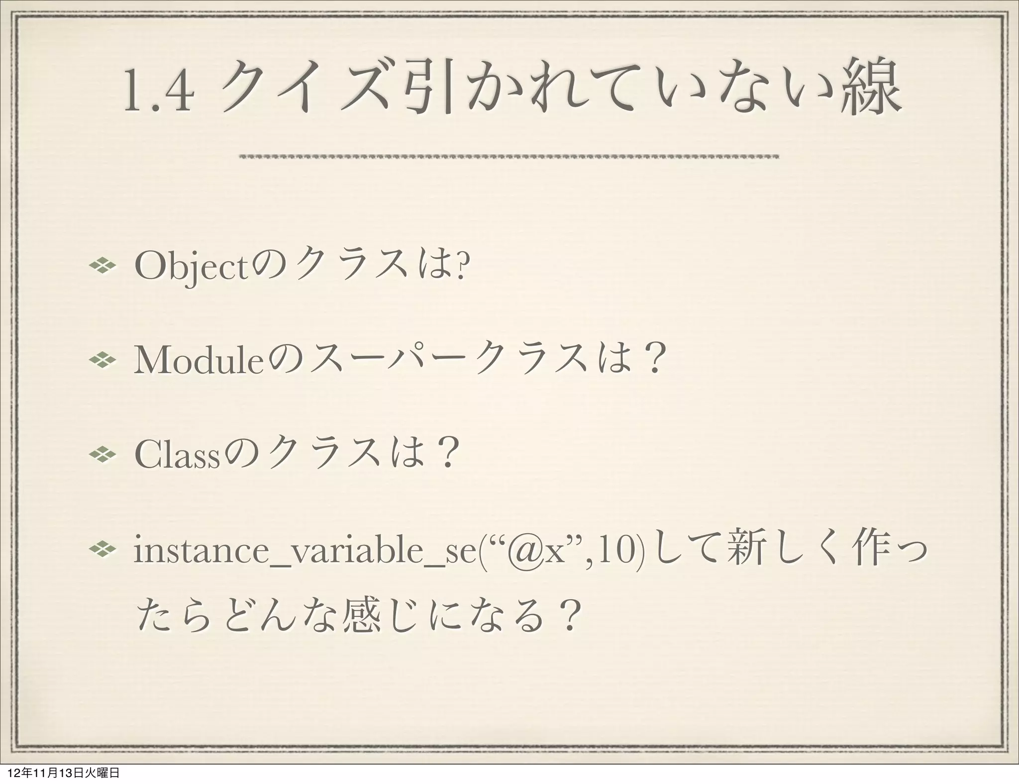 1.4 クイズ引かれていない線

               Objectのクラスは?

               Moduleのスーパークラスは？

               Classのクラスは？

               instance_variable_se(“@x”,10)して新しく作っ
               たらどんな感じになる？


12年11月13日火曜日
 