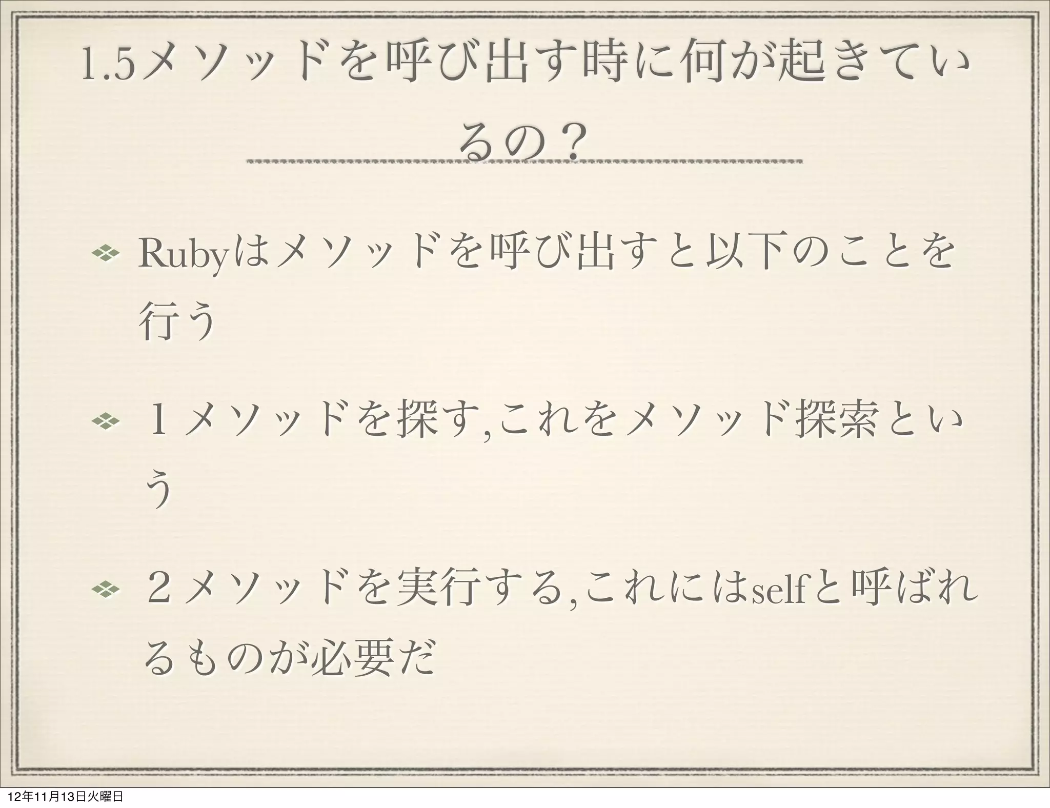 1.5メソッドを呼び出す時に何が起きてい
                         るの？

               Rubyはメソッドを呼び出すと以下のことを
               行う

               １メソッドを探す,これをメソッド探索とい
               う

               ２メソッドを実行する,これにはselfと呼ばれ
               るものが必要だ

12年11月13日火曜日
 