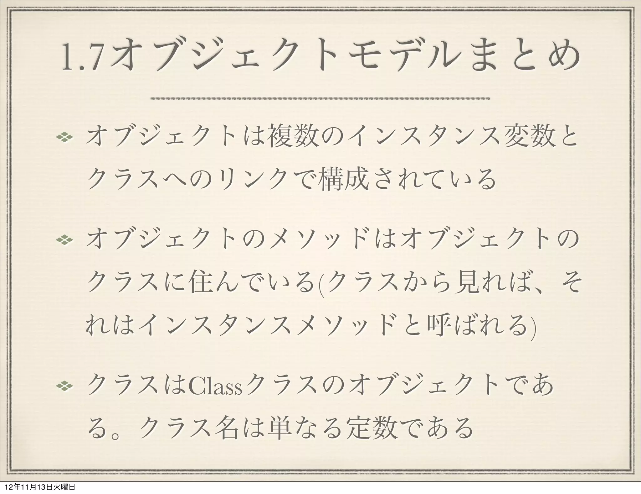 1.7オブジェクトモデルまとめ
               オブジェクトは複数のインスタンス変数と
               クラスへのリンクで構成されている

               オブジェクトのメソッドはオブジェクトの
               クラスに住んでいる(クラスから見れば、そ
               れはインスタンスメソッドと呼ばれる)

               クラスはClassクラスのオブジェクトであ
               る。クラス名は単なる定数である
12年11月13日火曜日
 