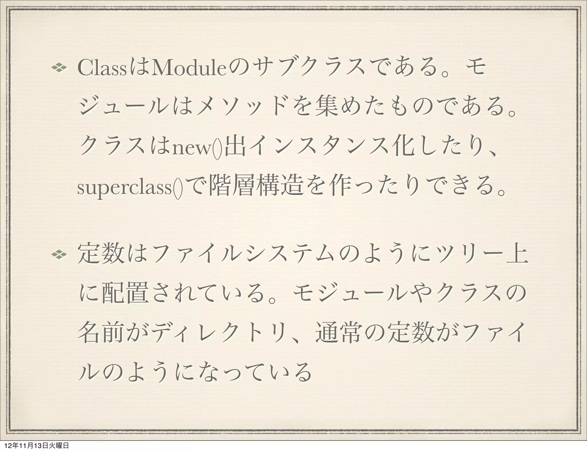 ClassはModuleのサブクラスである。モ
               ジュールはメソッドを集めたものである。
               クラスはnew()出インスタンス化したり、
               superclass()で階層構造を作ったりできる。

               定数はファイルシステムのようにツリー上
               に配置されている。モジュールやクラスの
               名前がディレクトリ、通常の定数がファイ
               ルのようになっている

12年11月13日火曜日
 