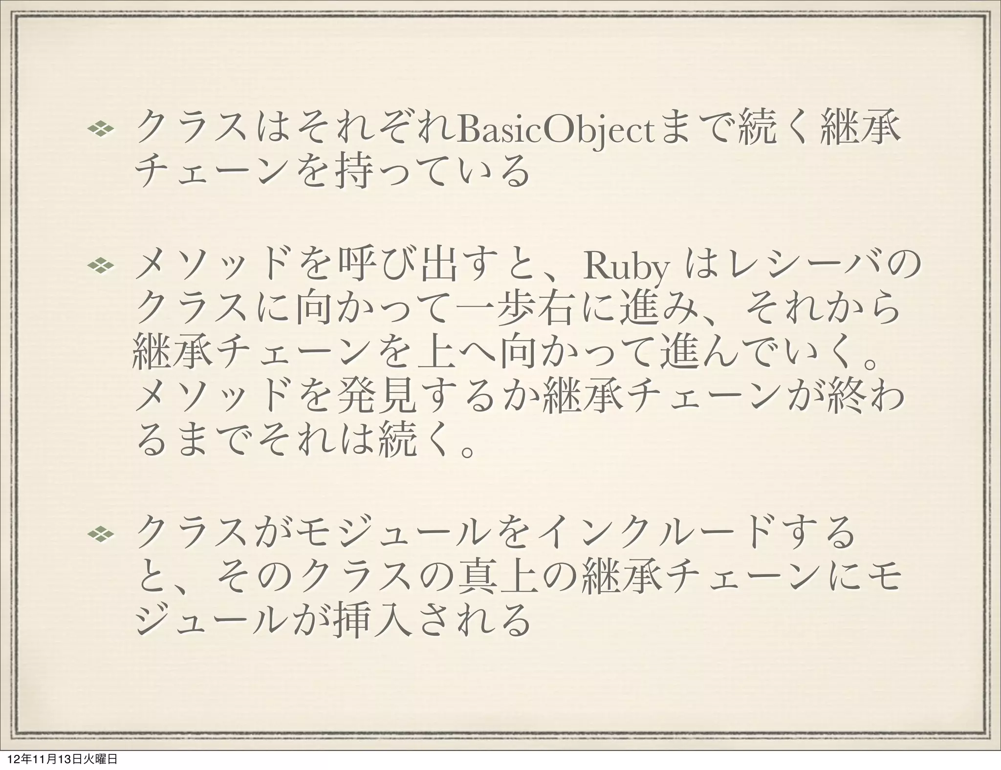 クラスはそれぞれBasicObjectまで続く継承
               チェーンを持っている

               メソッドを呼び出すと、Ruby はレシーバの
               クラスに向かって一歩右に進み、それから
               継承チェーンを上へ向かって進んでいく。
               メソッドを発見するか継承チェーンが終わ
               るまでそれは続く。

               クラスがモジュールをインクルードする
               と、そのクラスの真上の継承チェーンにモ
               ジュールが挿入される


12年11月13日火曜日
 