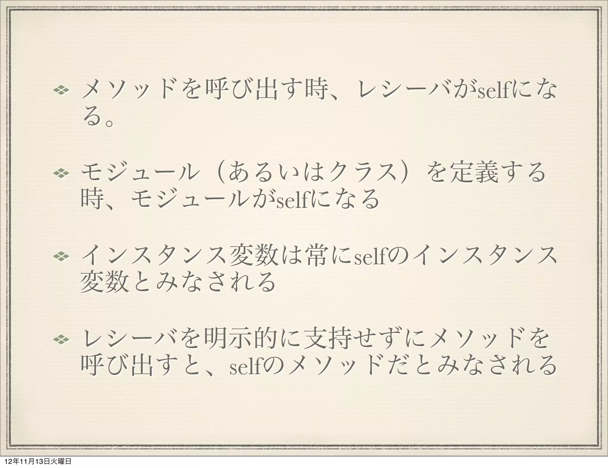 メソッドを呼び出す時、レシーバがselfにな
               る。

               モジュール（あるいはクラス）を定義する
               時、モジュールがselfになる

               インスタンス変数は常にselfのインスタンス
               変数とみなされる

               レシーバを明示的に支持せずにメソッドを
               呼び出すと、selfのメソッドだとみなされる


12年11月13日火曜日
 
