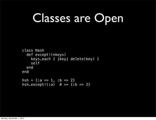 Classes are Open
class Hash
def except!(*keys)
keys.each { |key| delete(key) }
self
end
end
hsh = {:a => 1, :b => 2}
hsh.except!(:a) # => {:b => 2}
Monday, November 1, 2010
 