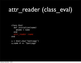 attr_reader (class_eval)
class User
def initialize(name)
@name = name
end
attr_reader :name
end
u = User.new(‘Santiago’)
u.name # => ‘Santiago’
Monday, November 1, 2010
 