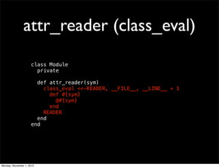 attr_reader (class_eval)
class Module
private
def attr_reader(sym)
class_eval <<-READER, __FILE__, __LINE__ + 1
def #{sym}
@#{sym}
end
READER
end
end
Monday, November 1, 2010
 