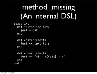 method_missing
(An internal DSL)
class XML
def initialize(out)
@out = out
end
def content(text)
@out << text.to_s
end
def comment(text)
@out << “<!-- #{text} -->”
end
end
Monday, November 1, 2010
 