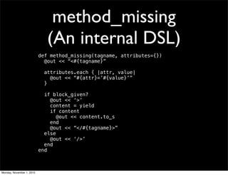 method_missing
(An internal DSL)
def method_missing(tagname, attributes={})
@out << “<#{tagname}”
attributes.each { |attr, value|
@out << “#{attr}=’#{value}’”
}
if block_given?
@out << ‘>’
content = yield
if content
@out << content.to_s
end
@out << “</#{tagname}>”
else
@out << ‘/>’
end
end
Monday, November 1, 2010
 