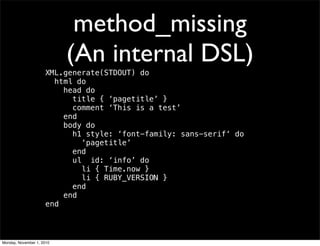 method_missing
(An internal DSL)
XML.generate(STDOUT) do
html do
head do
title { ‘pagetitle’ }
comment ‘This is a test’
end
body do
h1 style: ‘font-family: sans-serif‘ do
‘pagetitle’
end
ul id: ‘info’ do
li { Time.now }
li { RUBY_VERSION }
end
end
end
Monday, November 1, 2010
 